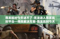 尊龙凯时今天进不了-无法进入尊龙凯时平台—寻找解决方案-尊龙凯时今天进不了