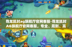 尊龙凯时ag旗舰厅官网客服-尊龙凯时AG旗舰厅官网客服，专业、周到、高效的服务体验-尊龙凯时ag旗舰厅官网客服