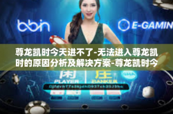 尊龙凯时今天进不了-无法进入尊龙凯时的原因分析及解决方案-尊龙凯时今天进不了