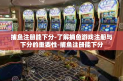捕鱼注册能下分-了解捕鱼游戏注册与下分的重要性-捕鱼注册能下分