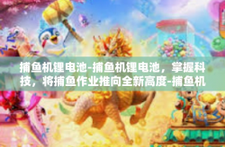 捕鱼机锂电池-捕鱼机锂电池，掌握科技，将捕鱼作业推向全新高度-捕鱼机锂电池