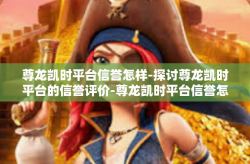 尊龙凯时平台信誉怎样-探讨尊龙凯时平台的信誉评价-尊龙凯时平台信誉怎样