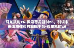 尊龙凯时z6-探索尊龙凯时z6，引领未来游戏体验的旗舰平台-尊龙凯时z6