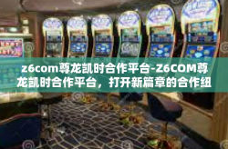z6com尊龙凯时合作平台-Z6COM尊龙凯时合作平台，打开新篇章的合作纽带-z6com尊龙凯时合作平台