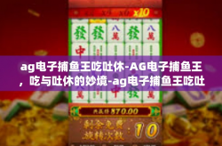 ag电子捕鱼王吃吐休-AG电子捕鱼王，吃与吐休的妙境-ag电子捕鱼王吃吐休