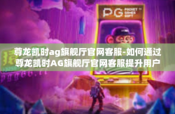 尊龙凯时ag旗舰厅官网客服-如何通过尊龙凯时AG旗舰厅官网客服提升用户体验-尊龙凯时ag旗舰厅官网客服