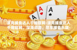 波克捕鱼达人千炮官网-波克捕鱼达人千炮官网，深海遨游，尽享捕鱼乐趣-波克捕鱼达人千炮官网