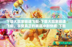 下载大赢家极速飞艇-下载大赢家极速飞艇，享受真正的赛道冲刺快感-下载大赢家极速飞艇