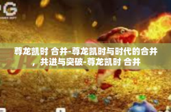 尊龙凯时 合并-尊龙凯时与时代的合并，共进与突破-尊龙凯时 合并