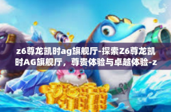 z6尊龙凯时ag旗舰厅-探索Z6尊龙凯时AG旗舰厅，尊贵体验与卓越体验-z6尊龙凯时ag旗舰厅