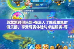 尊龙凯时俱乐部-在深入了解尊龙凯时俱乐部，享受尊贵体验与卓越服务-尊龙凯时俱乐部