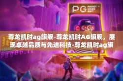 尊龙凯时ag旗舰-尊龙凯时AG旗舰，展现卓越品质与先进科技-尊龙凯时ag旗舰