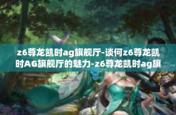 z6尊龙凯时ag旗舰厅-谈何z6尊龙凯时AG旗舰厅的魅力-z6尊龙凯时ag旗舰厅