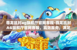 尊龙凯时ag旗舰厅官网客服-尊龙凯时AG旗舰厅官网客服，高效服务，满足您的每一需求-尊龙凯时ag旗舰厅官网客服