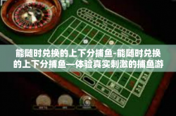 能随时兑换的上下分捕鱼-能随时兑换的上下分捕鱼—体验真实刺激的捕鱼游戏-能随时兑换的上下分捕鱼