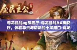 尊龙凯时ag旗舰厅-尊龙凯时AG旗舰厅，体验尊贵与精彩的十字路口-尊龙凯时ag旗舰厅