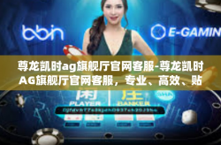尊龙凯时ag旗舰厅官网客服-尊龙凯时AG旗舰厅官网客服，专业、高效、贴心的服务体验-尊龙凯时ag旗舰厅官网客服