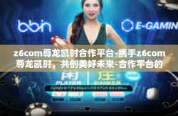 z6com尊龙凯时合作平台-携手z6com尊龙凯时，共创美好未来-合作平台的魅力与挑战-z6com尊龙凯时合作平台