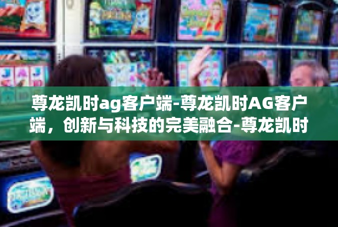 尊龙凯时ag客户端-尊龙凯时AG客户端，创新与科技的完美融合-尊龙凯时ag客户端