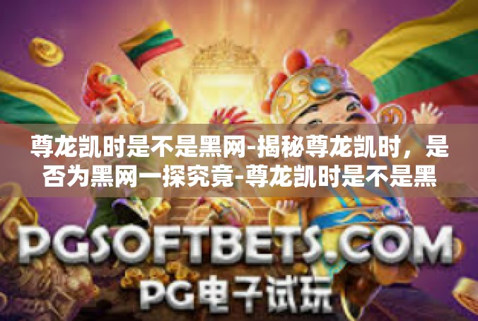 尊龙凯时是不是黑网-揭秘尊龙凯时，是否为黑网一探究竟-尊龙凯时是不是黑网