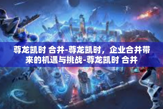 尊龙凯时 合并-尊龙凯时，企业合并带来的机遇与挑战-尊龙凯时 合并