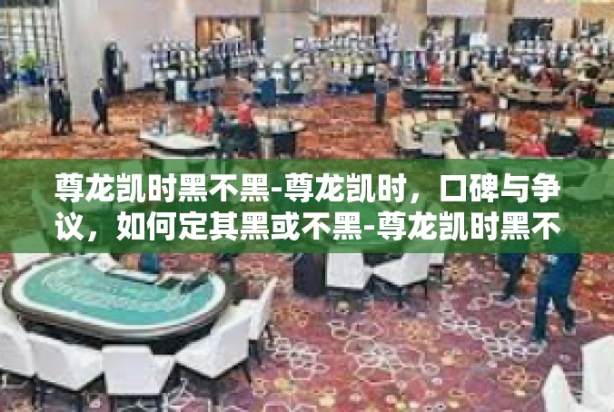 尊龙凯时黑不黑-尊龙凯时，口碑与争议，如何定其黑或不黑-尊龙凯时黑不黑