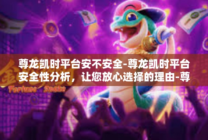 尊龙凯时平台安不安全-尊龙凯时平台安全性分析，让您放心选择的理由-尊龙凯时平台安不安全
