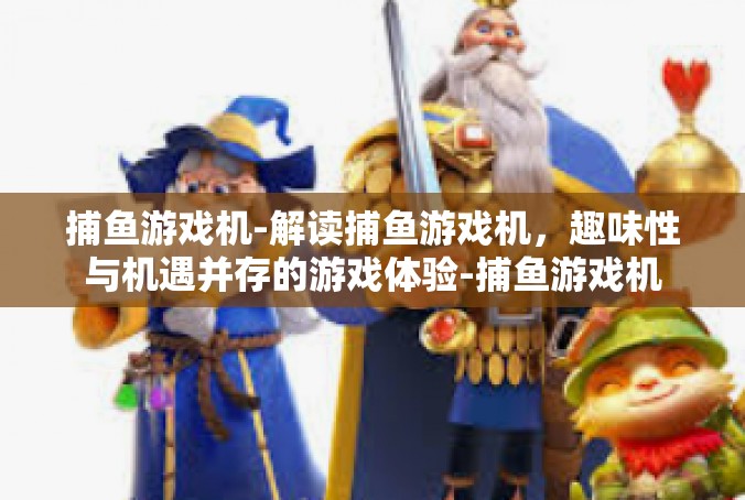 捕鱼游戏机-解读捕鱼游戏机，趣味性与机遇并存的游戏体验-捕鱼游戏机
