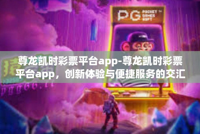 尊龙凯时彩票平台app-尊龙凯时彩票平台app，创新体验与便捷服务的交汇点-尊龙凯时彩票平台app