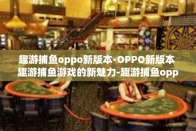 趣游捕鱼oppo新版本-OPPO新版本 趣游捕鱼游戏的新魅力-趣游捕鱼oppo新版本