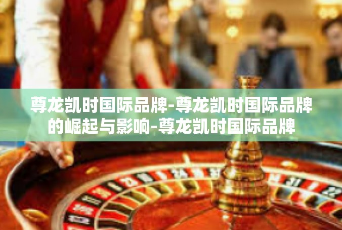 尊龙凯时国际品牌-尊龙凯时国际品牌的崛起与影响-尊龙凯时国际品牌