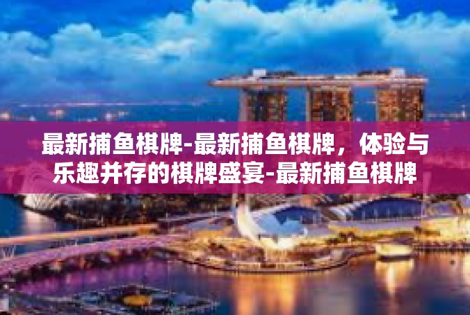 最新捕鱼棋牌-最新捕鱼棋牌，体验与乐趣并存的棋牌盛宴-最新捕鱼棋牌