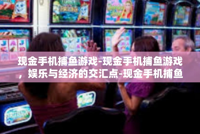 现金手机捕鱼游戏-现金手机捕鱼游戏，娱乐与经济的交汇点-现金手机捕鱼游戏