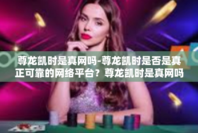 尊龙凯时是真网吗-尊龙凯时是否是真正可靠的网络平台？尊龙凯时是真网吗