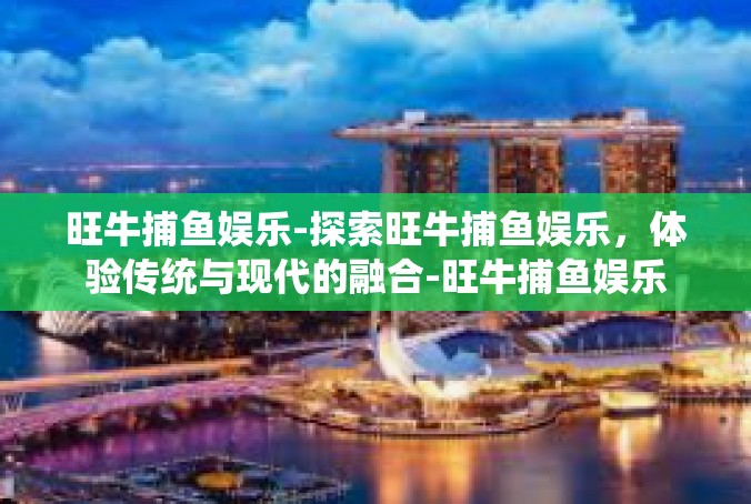 旺牛捕鱼娱乐-探索旺牛捕鱼娱乐，体验传统与现代的融合-旺牛捕鱼娱乐