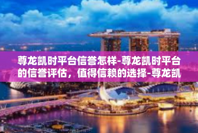 尊龙凯时平台信誉怎样-尊龙凯时平台的信誉评估，值得信赖的选择-尊龙凯时平台信誉怎样