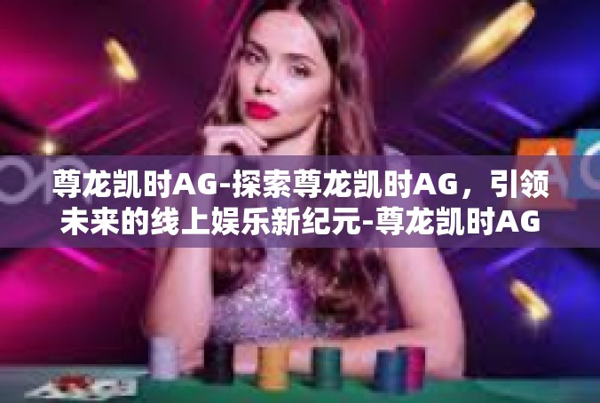 尊龙凯时AG-探索尊龙凯时AG，引领未来的线上娱乐新纪元-尊龙凯时AG