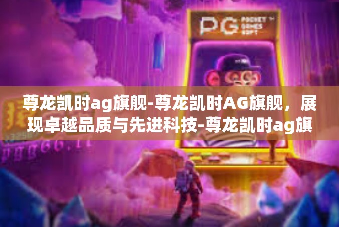 尊龙凯时ag旗舰-尊龙凯时AG旗舰，展现卓越品质与先进科技-尊龙凯时ag旗舰