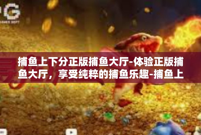 捕鱼上下分正版捕鱼大厅-体验正版捕鱼大厅，享受纯粹的捕鱼乐趣-捕鱼上下分正版捕鱼大厅