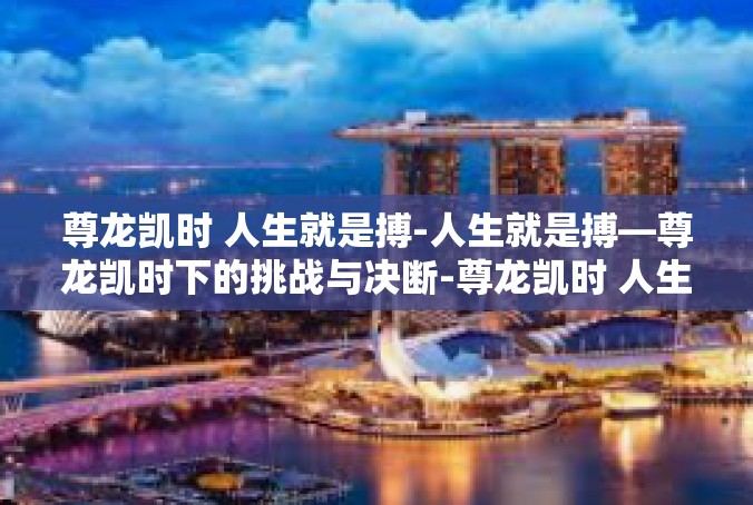 尊龙凯时 人生就是搏-人生就是搏—尊龙凯时下的挑战与决断-尊龙凯时 人生就是搏