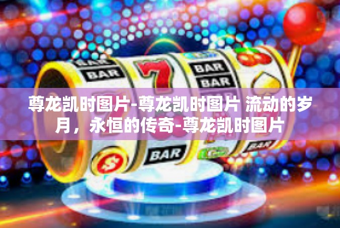 尊龙凯时图片-尊龙凯时图片 流动的岁月，永恒的传奇-尊龙凯时图片