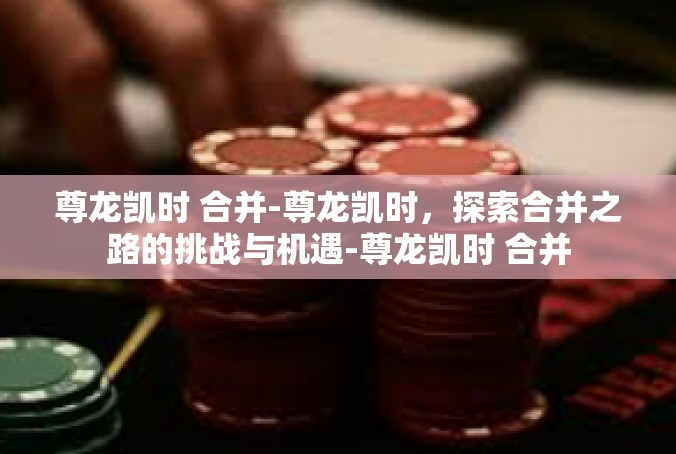 尊龙凯时 合并-尊龙凯时，探索合并之路的挑战与机遇-尊龙凯时 合并
