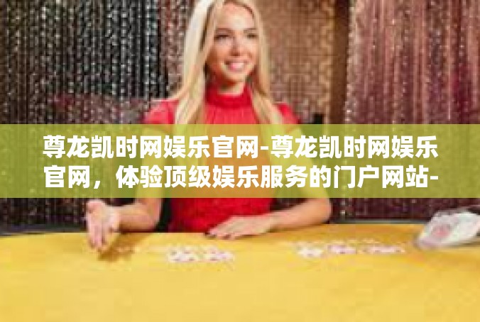 尊龙凯时网娱乐官网-尊龙凯时网娱乐官网，体验顶级娱乐服务的门户网站-尊龙凯时网娱乐官网