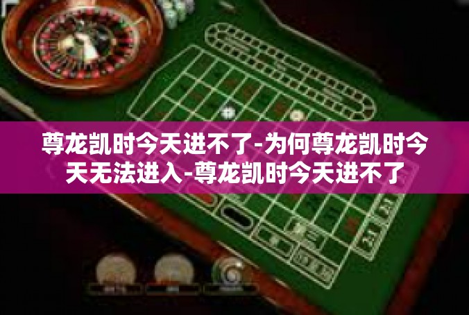 尊龙凯时今天进不了-为何尊龙凯时今天无法进入-尊龙凯时今天进不了