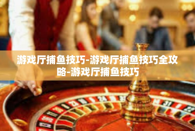 游戏厅捕鱼技巧-游戏厅捕鱼技巧全攻略-游戏厅捕鱼技巧