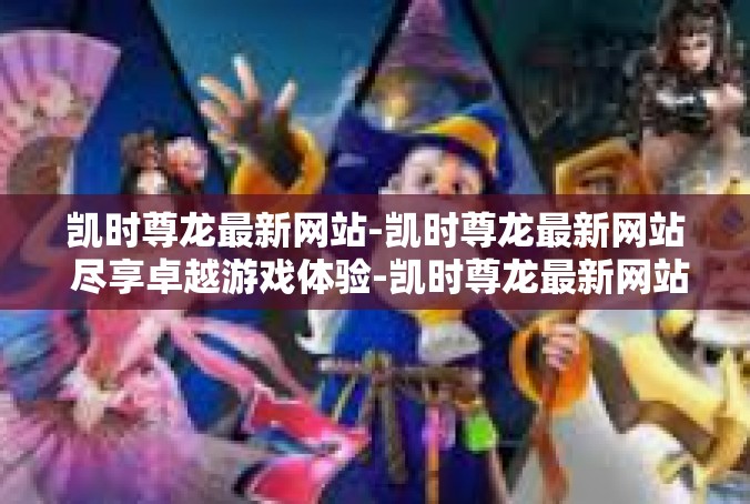 凯时尊龙最新网站-凯时尊龙最新网站 尽享卓越游戏体验-凯时尊龙最新网站