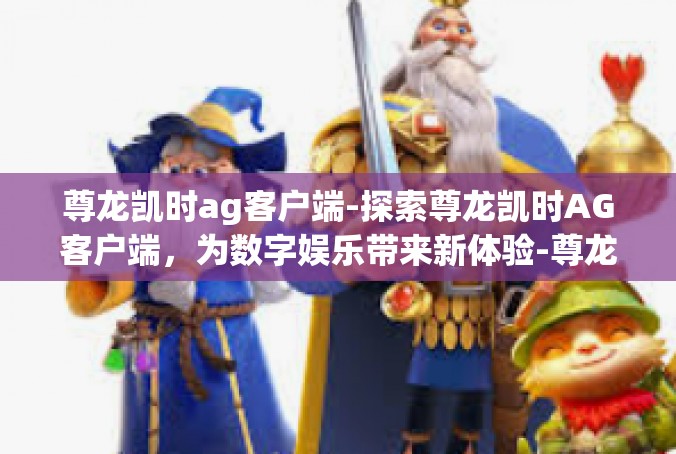 尊龙凯时ag客户端-探索尊龙凯时AG客户端，为数字娱乐带来新体验-尊龙凯时ag客户端