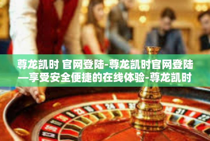 尊龙凯时 官网登陆-尊龙凯时官网登陆—享受安全便捷的在线体验-尊龙凯时 官网登陆