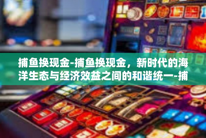 捕鱼换现金-捕鱼换现金，新时代的海洋生态与经济效益之间的和谐统一-捕鱼换现金
