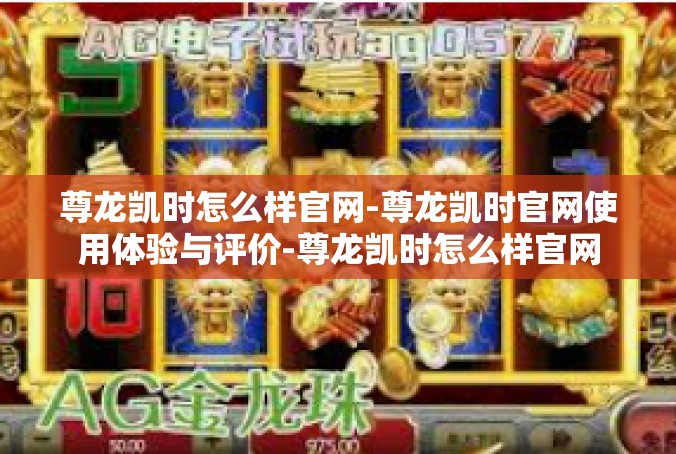 尊龙凯时怎么样官网-尊龙凯时官网使用体验与评价-尊龙凯时怎么样官网